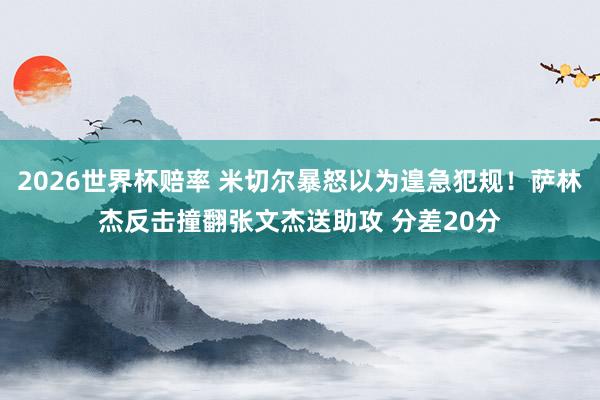 2026世界杯赔率 米切尔暴怒以为遑急犯规！萨林杰反击撞翻张文杰送助攻 分差20分