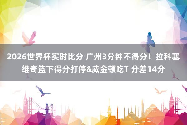 2026世界杯实时比分 广州3分钟不得分！拉科塞维奇篮下得分打停&威金顿吃T 分差14分