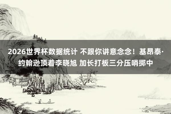 2026世界杯数据统计 不跟你讲意念念！基昂泰·约翰逊顶着李晓旭 加长打板三分压哨掷中