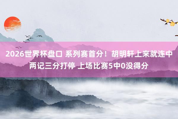 2026世界杯盘口 系列赛首分！胡明轩上来就连中两记三分打停 上场比赛5中0没得分