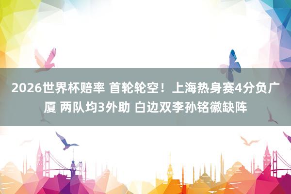 2026世界杯赔率 首轮轮空！上海热身赛4分负广厦 两队均3外助 白边双李孙铭徽缺阵