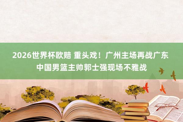 2026世界杯欧赔 重头戏！广州主场再战广东 中国男篮主帅郭士强现场不雅战