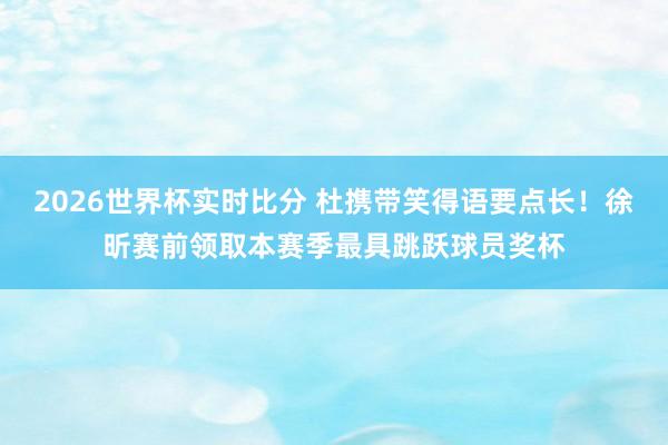 2026世界杯实时比分 杜携带笑得语要点长！徐昕赛前领取本赛季最具跳跃球员奖杯