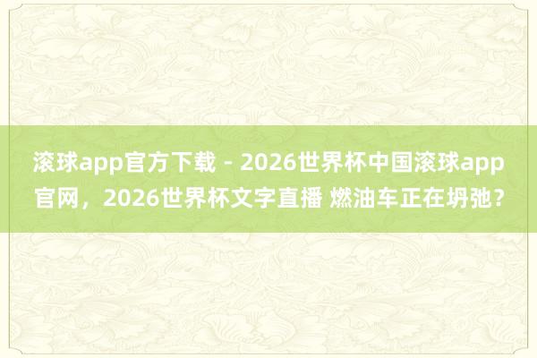 滚球app官方下载 - 2026世界杯中国滚球app官网,2026世界杯文字直播 燃油车正在坍弛?