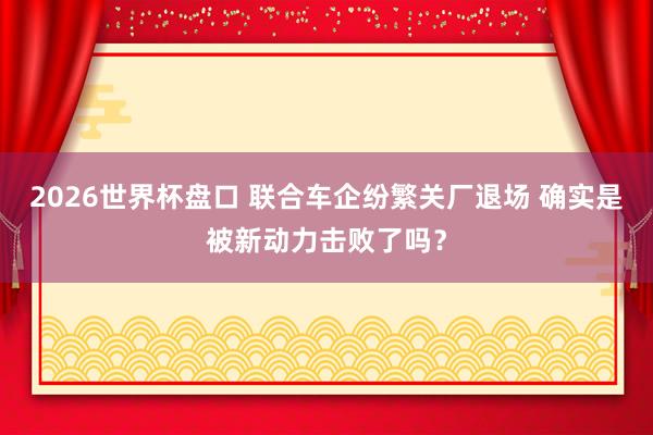 2026世界杯盘口 联合车企纷繁关厂退场 确实是被新动力击败了吗？
