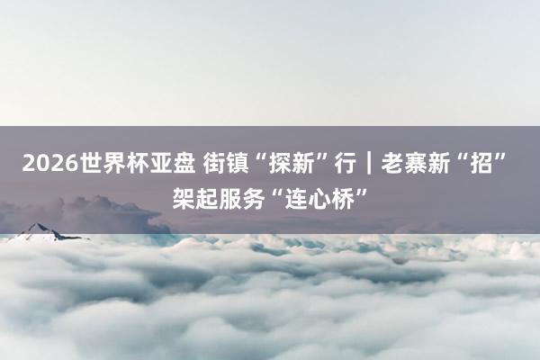 2026世界杯亚盘 街镇“探新”行|老寨新“招” 架起服务“连心桥”