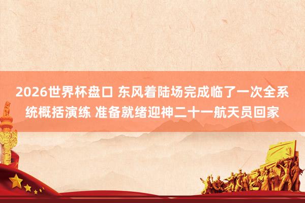 2026世界杯盘口 东风着陆场完成临了一次全系统概括演练 准备就绪迎神二十一航天员回家