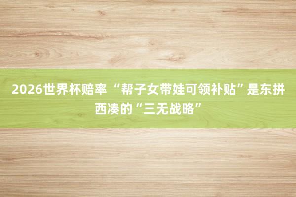 2026世界杯赔率 “帮子女带娃可领补贴”是东拼西凑的“三无战略”