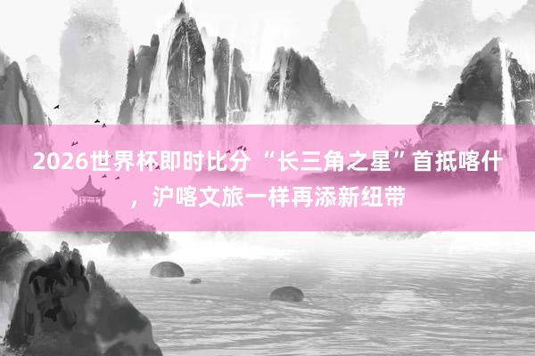 2026世界杯即时比分 “长三角之星”首抵喀什,沪喀文旅一样再添新纽带