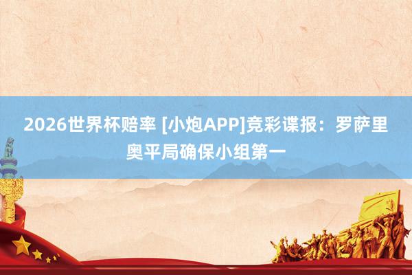 2026世界杯赔率 [小炮APP]竞彩谍报：罗萨里奥平局确保小组第一