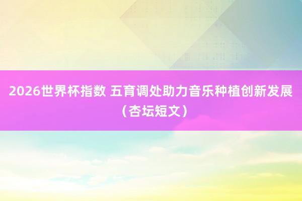 2026世界杯指数 五育调处助力音乐种植创新发展(杏坛短文)