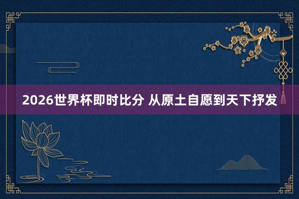 2026世界杯即时比分 从原土自愿到天下抒发