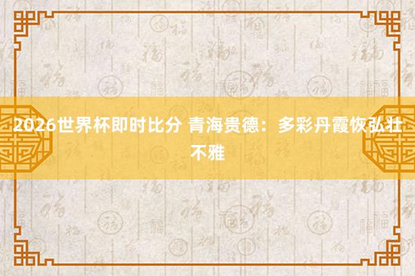 2026世界杯即时比分 青海贵德：多彩丹霞恢弘壮不雅
