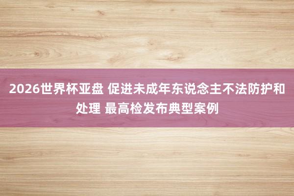 2026世界杯亚盘 促进未成年东说念主不法防护和处理 最高检发布典型案例