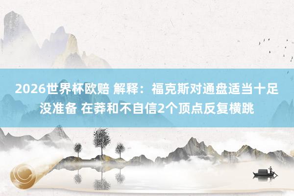 2026世界杯欧赔 解释：福克斯对通盘适当十足没准备 在莽和不自信2个顶点反复横跳