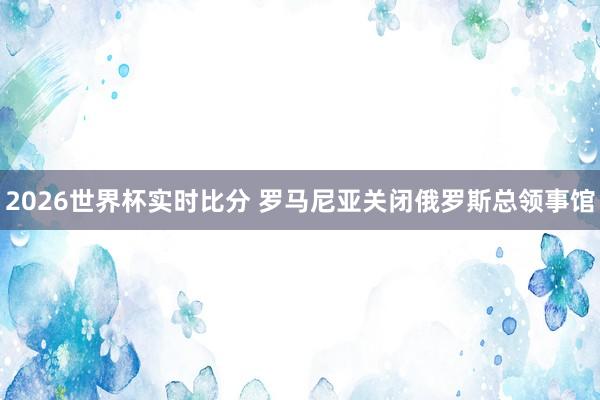 2026世界杯实时比分 罗马尼亚关闭俄罗斯总领事馆