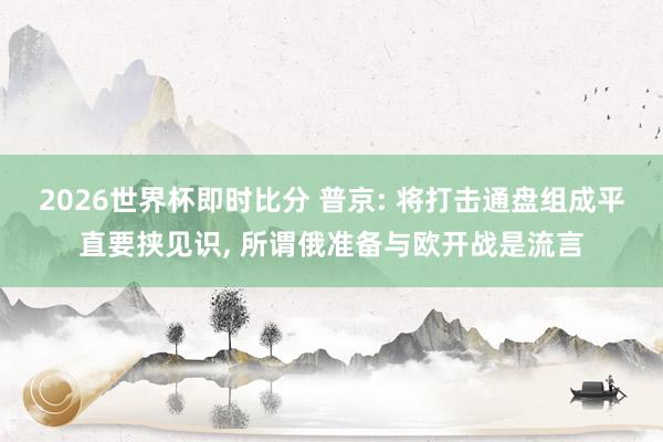 2026世界杯即时比分 普京: 将打击通盘组成平直要挟见识, 所谓俄准备与欧开战是流言