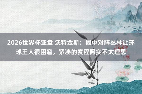2026世界杯亚盘 沃特金斯:周中对阵丛林让环球王人很困窘,紧凑的赛程照实不太理思