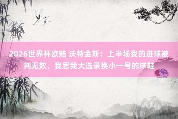 2026世界杯欧赔 沃特金斯:上半场我的进球被判无效,我思我大选录换小一号的球鞋