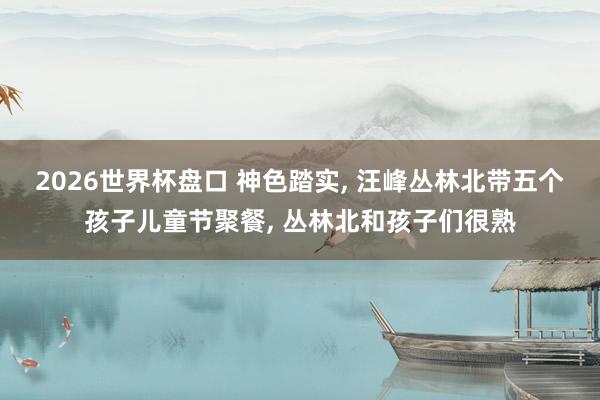 2026世界杯盘口 神色踏实, 汪峰丛林北带五个孩子儿童节聚餐, 丛林北和孩子们很熟