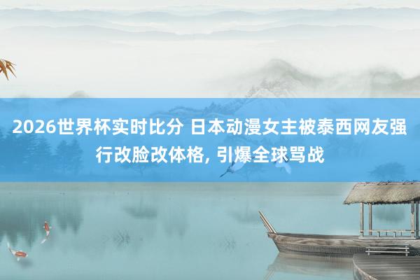 2026世界杯实时比分 日本动漫女主被泰西网友强行改脸改体格, 引爆全球骂战