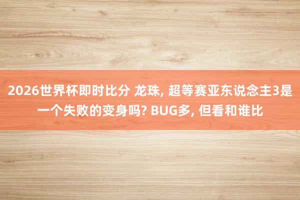 2026世界杯即时比分 龙珠, 超等赛亚东说念主3是一个失败的变身吗? BUG多, 但看和谁比