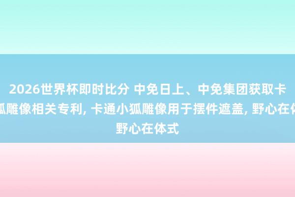 2026世界杯即时比分 中免日上、中免集团获取卡通狐雕像相关专利， 卡通小狐雕像用于摆件遮盖， 野心在体式