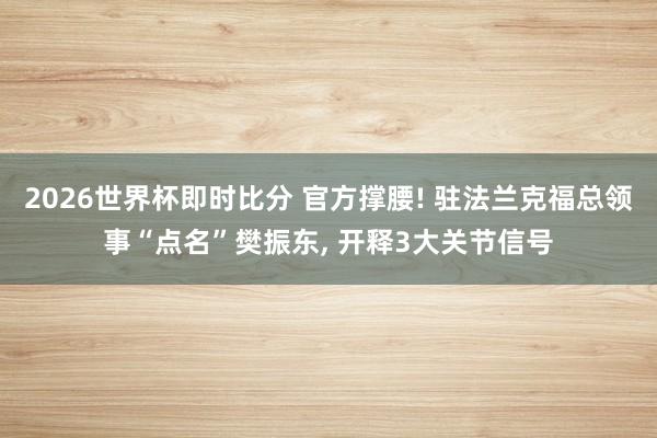 2026世界杯即时比分 官方撑腰! 驻法兰克福总领事“点名”樊振东, 开释3大关节信号