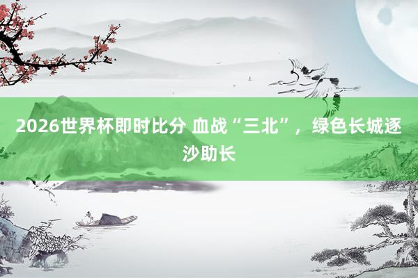 2026世界杯即时比分 血战“三北”,绿色长城逐沙助长