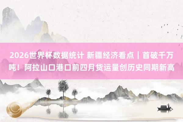 2026世界杯数据统计 新疆经济看点|首破千万吨!阿拉山口港口前四月货运量创历史同期新高