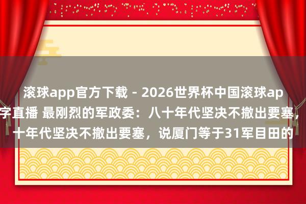滚球app官方下载 - 2026世界杯中国滚球app官网，2026世界杯文字直播 最刚烈的军政委：八十年代坚决不撤出要塞，说厦门等于31军目田的