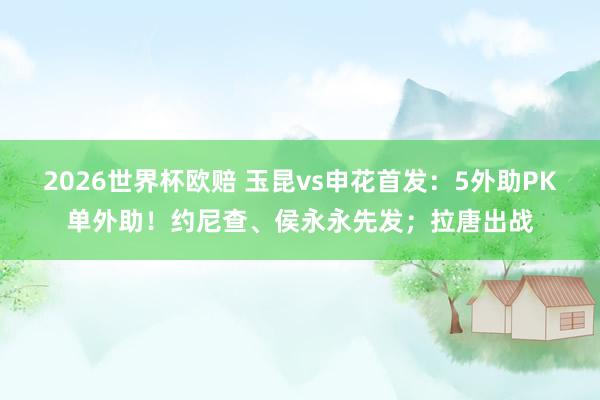 2026世界杯欧赔 玉昆vs申花首发:5外助PK单外助!约尼查、侯永永先发;拉唐出战