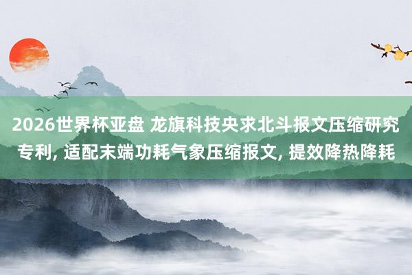 2026世界杯亚盘 龙旗科技央求北斗报文压缩研究专利, 适配末端功耗气象压缩报文, 提效降热降耗