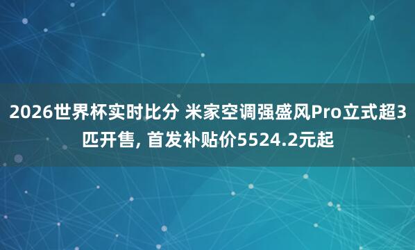 2026世界杯实时比分 米家空调强盛风Pro立式超3匹开售, 首发补贴价5524.2元起