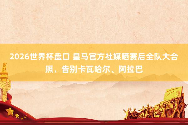 2026世界杯盘口 皇马官方社媒晒赛后全队大合照，告别卡瓦哈尔、阿拉巴