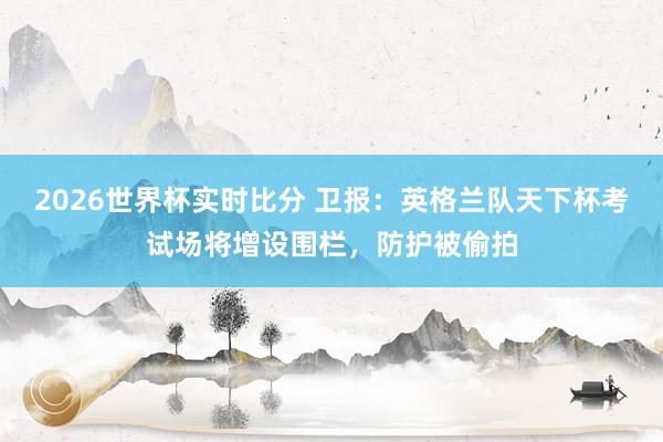 2026世界杯实时比分 卫报:英格兰队天下杯考试场将增设围栏,防护被偷拍