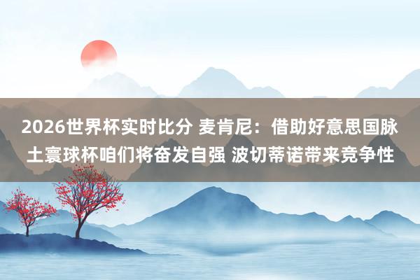 2026世界杯实时比分 麦肯尼:借助好意思国脉土寰球杯咱们将奋发自强 波切蒂诺带来竞争性