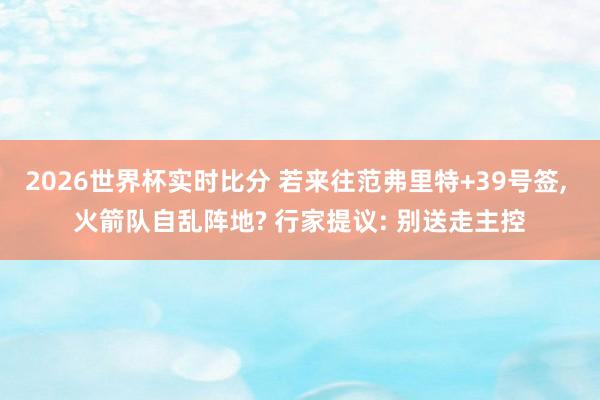 2026世界杯实时比分 若来往范弗里特+39号签, 火箭队自乱阵地? 行家提议: 别送走主控