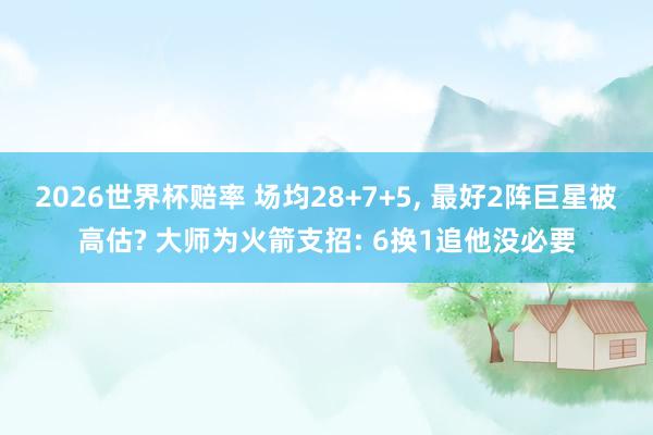 2026世界杯赔率 场均28+7+5, 最好2阵巨星被高估? 大师为火箭支招: 6换1追他没必要
