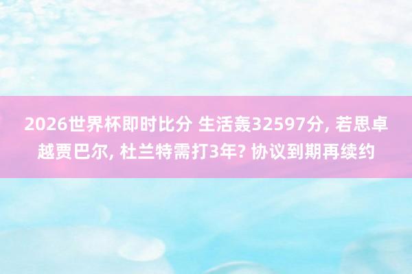 2026世界杯即时比分 生活轰32597分, 若思卓越贾巴尔, 杜兰特需打3年? 协议到期再续约