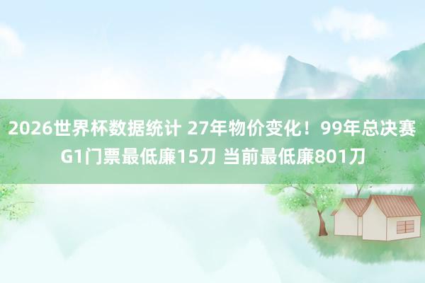 2026世界杯数据统计 27年物价变化！99年总决赛G1门票最低廉15刀 当前最低廉801刀