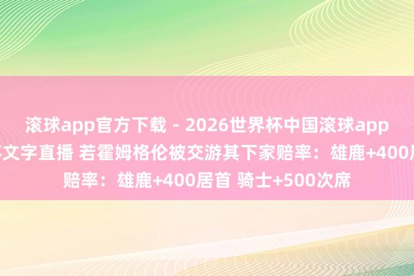 滚球app官方下载 - 2026世界杯中国滚球app官网，2026世界杯文字直播 若霍姆格伦被交游其下家赔率：雄鹿+400居首 骑士+500次席