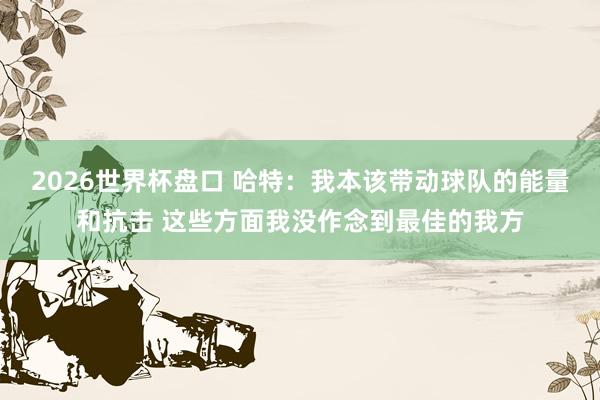 2026世界杯盘口 哈特：我本该带动球队的能量和抗击 这些方面我没作念到最佳的我方