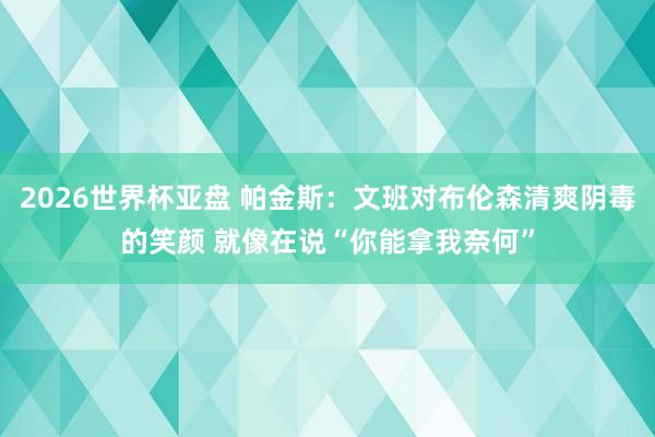 2026世界杯亚盘 帕金斯：文班对布伦森清爽阴毒的笑颜 就像在说“你能拿我奈何”