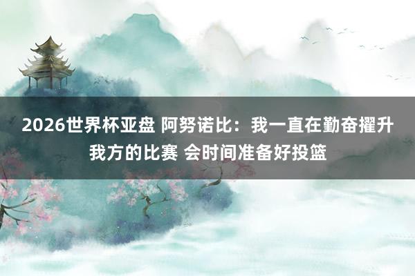 2026世界杯亚盘 阿努诺比：我一直在勤奋擢升我方的比赛 会时间准备好投篮