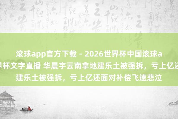 滚球app官方下载 - 2026世界杯中国滚球app官网,2026世界杯文字直播 华晨宇云南拿地建乐土被强拆,亏上亿还面对补偿飞速悲泣