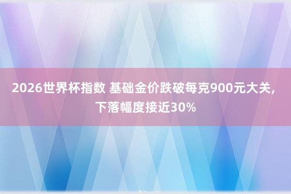 2026世界杯指数 基础金价跌破每克900元大关， 下落幅度接近30%