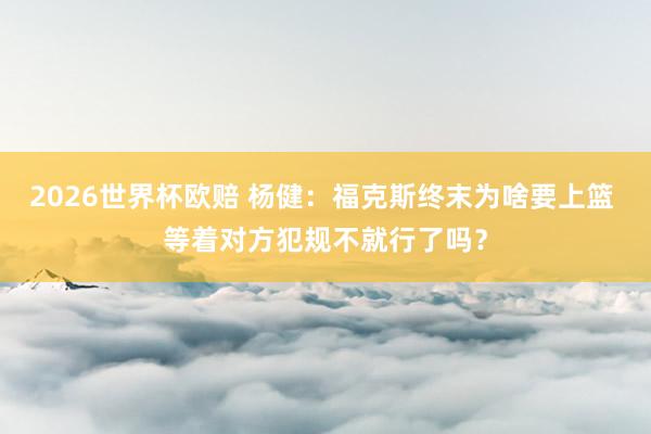 2026世界杯欧赔 杨健：福克斯终末为啥要上篮 等着对方犯规不就行了吗？
