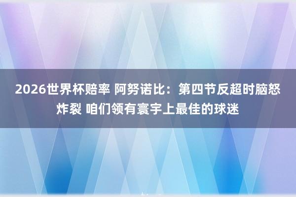 2026世界杯赔率 阿努诺比:第四节反超时脑怒炸裂 咱们领有寰宇上最佳的球迷