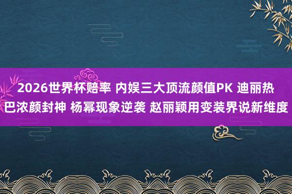 2026世界杯赔率 内娱三大顶流颜值PK 迪丽热巴浓颜封神 杨幂现象逆袭 赵丽颖用变装界说新维度